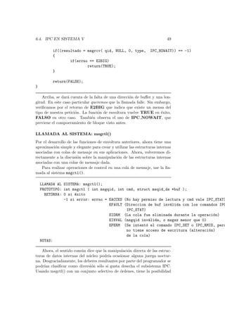 6.4. IPC EN SISTEMA V 49
if((resultado = msgrcv( qid, NULL, 0, type, IPC_NOWAIT)) == -1)
{
if(errno == E2BIG)
return(TRUE);
}
return(FALSE);
}
Arriba, se dar´a cuenta de la falta de una direcci´on de buﬀer y una lon-
gitud. En este caso particular queremos que la llamada falle. Sin embargo,
veriﬁcamos por el retorno de E2BIG que indica que existe un mensa del
tipo de nuestra petici´on. La funci´on de envoltura vuelve TRUE en ´exito,
FALSO en otro caso. Tambi´en observa el uso de IPC NOWAIT, que
previene el compoeramiento de bloque visto antes.
LLAMADA AL SISTEMA: msgctl()
Por el desarrollo de las funciones de envoltura anteriores, ahora tiene una
aproximaci´on simple y elegante para crear y utilizar las estructuras internas
asociadas con colas de mensaje en sus aplicaciones. Ahora, volveremos di-
rectamente a la discusi´on sobre la manipulaci´on de las estructuras internas
asociadas con una colas de mensaje dada.
Para realizar operaciones de control en una cola de mensaje, use la lla-
mada al sistema msgctl().
LLAMADA AL SISTEMA: msgctl();
PROTOTIPO: int msgctl ( int msgqid, int cmd, struct msqid_ds *buf );
RETORNA: 0 si ´exito
-1 si error: errno = EACCES (No hay permiso de lectura y cmd vale IPC_STAT)
EFAULT (Direccion de buf inv´alida con los comandos IPC
IPC_STAT)
EIDRM (La cola fue eliminada durante la operaci´on)
EINVAL (msgqid inv´alida, o msgsz menor que 0)
EPERM (Se intent´o el comando IPC_SET o IPC_RMID, pero
no tiene acceso de escritura (alteraci´on)
de la cola)
NOTAS:
Ahora, el sentido com´un dice que la manipulaci´on directa de las estruc-
turas de datos internas del n´ucleo podr´ıa ocasionar alguna juerga noctur-
na. Desgraciadamente, los deberes resultantes por parte del programador se
podr´ıan clasiﬁcar como diversi´on s´olo si gusta desecha el subsistema IPC.
Usando msgctl() con un conjunto selectivo de ´ordenes, tiene la posibilidad
 