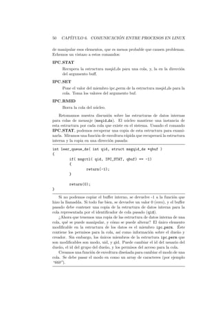 50 CAP´ITULO 6. COMUNICACI ´ON ENTRE PROCESOS EN LINUX
de manipular esos elementos, que es menos probable que causen problemas.
Echemos un vistazo a estos comandos:
IPC STAT
Recupera la estructura msqid ds para una cola, y, la en la direcci´on
del argumento buﬀ.
IPC SET
Pone el valor del miembro ipc perm de la estructura msqid ds para la
cola. Toma los valores del argumento buf.
IPC RMID
Borra la cola del n´ucleo.
Retomamos nuestra discusi´on sobre las estructuras de datos internas
para colas de mensaje (msqid ds). El n´ucleo mantiene una instancia de
esta estructura por cada cola que existe en el sistema. Usando el comando
IPC STAT, podemos recuperar una copia de esta estructura para exami-
narla. Miramos una funci´on de envoltura r´apida que recuperar´a la estructura
interna y la copia en una direcci´on pasada:
int leer_queue_ds( int qid, struct msgqid_ds *qbuf )
{
if( msgctl( qid, IPC_STAT, qbuf) == -1)
{
return(-1);
}
return(0);
}
Si no podemos copiar el buﬀer interno, se devuelve -1 a la funci´on que
hizo la llamadda. Si todo fue bien, se devuelve un valor 0 (cero), y el buﬀer
pasado debe contener una copia de la estructura de datos interna para la
cola representada por el identiﬁcador de cola pasado (qid).
¿Ahora que tenemos una copia de las estructura de datos interna de una
cola, qu´e se puede manipular, y c´omo se puede alterar? El ´unico elemento
modiﬁcable en la estructura de los datos es el miembro ipc perm. ´Este
contiene los permisos para la cola, as´ı como informaci´on sobre el due˜no y
creador. Sin embargo, los ´unicos miembros de la estructura ipc perm que
son modiﬁcables son modo, uid, y gid. Puede cambiar el id del usuario del
due˜no, el id del grupo del due˜no, y los permisos del acceso para la cola.
Creamos una funci´on de envoltura dise˜nada para cambiar el modo de una
cola. Se debe pasar el modo en como un array de caracteres (por ejemplo
“660”).
 