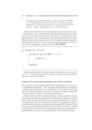 52 CAP´ITULO 6. COMUNICACI ´ON ENTRE PROCESOS EN LINUX
cola para la que no ten´ıa permisos. Acab´e y me puse en contacto
con el administrador del sistema local en la ma˜nana siguiente,
perdiendo una hora para explicarle a ´el lo que era una cola del
mensaje, y porqu´e necesitaba correr los comandos ipcrm.
Despu´es de recuperar con ´exito un mensaje de la cola, se quita el mensa-
je. Sin embargo, como mencion´e antes, los objetos IPC quedan en el sistema
a menos que se quiten expl´ıcitamente, o el sistema sea reiniciado. Por consi-
guiente, nuestra cola de mensaje hace cola todav´ıa existe dentro del n´ucleo,
disponible para usarla despu´es de que s´olo un simple mensaje desaparezca.
Para completar el ciclo de vida de una cola de mensaje, se deben quitar con
una llamada a msgctl(), usando el comando IPC RMID:
int borrar_cola( int qid )
{
if( msgctl( qid, IPC_RMID, 0) == -1)
{
return(-1);
}
return(0);
}
Esta funci´on devuelve 0 si la cola se borr´o sin problemas, o si no devuelve
un valor -1. El borrado de la cola es at´omico, y cualquier acceso posterior a
ella para cualquier cosa fallar´a.
msgtool: Un manipulador interactivo de colas de mensajes.
Pocos pueden negar el beneﬁcio inmediato de tener informaci´on t´ecnica exac-
ta r´apidamente disponible. Tales materiales proporcionan un mecanismo
tremendo para el aprendizaje y la exploraci´on de ´areas nuevas. En la mis-
ma nota, teniendo ejemplos reales para acompa˜nar cualquier informaci´on
t´ecnica, acelerar´a y reforzar´a el proceso de aprendizaje.
Hasta ahora, los ´unicos ejemplos ´utiles que se han presentado eran las
funciones de envoltura para manipular colas de mensaje. Aunque son suma-
mente ´utiles, no se han presentado en una manera que garantice su estudio y
experimentaci´on. Esto se solucionar´a con msgtool, una utilidad de la l´ınea de
comando interactiva parar manipular colas de mensaje IPC. Mientras funcio-
na como una herramienta adecuada para refuerzo de la educaci´on, tambi´en
se puede aplicar directamente en asignaciones reales, para proporcionar la
funcionalidad de las colas de mensaje mediante script de shell normales.
 