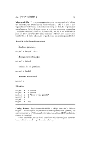 6.4. IPC EN SISTEMA V 53
Vistazo r´apido El programa msgtool cuenta con argumentos de la l´ınea
del comando para determinar su comportamiento. ´Este es lo que lo hace
especialmente ´util cuando es llamado desde script de shell. Se proporcionan
todas las capacidades, de crear, enviar, y recuperar, a cambiar los permisos
y ﬁnalmente eliminar una cola. Actualmente, usa un array de caracteres
para los datos, permiti´endole enviar mensajes textuales. Los cambios para
facilitar tipos de datos adicionales se queda como un ejercicio para el lector.
Sintaxis de la l´ınea de comandos
Env´ıo de mensajes
msgtool e (tipo) "texto"
Recepci´on de Mensajes
msgtool r (tipo)
Cambio de los permisos
msgtool m (modo)
Borrado de una cola
msgtool d
Ejemplos
msgtool e 1 prueba
msgtool e 5 prueba
msgtool e 1 "Esto es una prueba"
msgtool r 1
msgtool b
msgtool m 660
C´odigo Fuente Seguidamente ofrecemos el c´odigo fuente de la utilidad
msgtool. Debe compilar sin problemas con cualquier revisi´on (decente) del
n´ucleo que soporte IPC Sistema V. ¡Aseg´urese de activar el IPC en el n´ucleo
cuando lo recompile!
Como comentario, esta utilidad crear´a una cola de mensajes si no existe,
independientemente del tipo de acci´on solicitado.
 