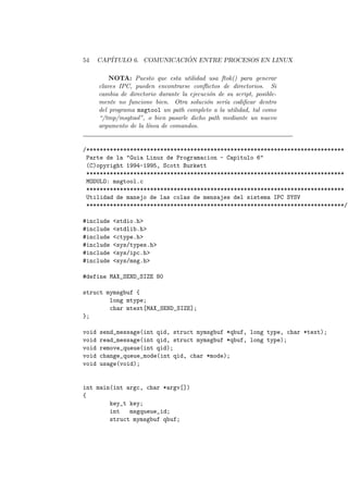 54 CAP´ITULO 6. COMUNICACI ´ON ENTRE PROCESOS EN LINUX
NOTA: Puesto que esta utilidad usa ftok() para generar
claves IPC, pueden encontrarse conﬂictos de directorios. Si
cambia de directorio durante la ejecuci´on de su script, posible-
mente no funcione bien. Otra soluci´on ser´ıa codiﬁcar dentro
del programa msgtool un path completo a la utilidad, tal como
“/tmp/msgtool”, o bien pasarle dicho path mediante un nuevo
argumento de la l´ınea de comandos.
/*****************************************************************************
Parte de la "Guia Linux de Programacion - Capitulo 6"
(C)opyright 1994-1995, Scott Burkett
*****************************************************************************
MODULO: msgtool.c
*****************************************************************************
Utilidad de manejo de las colas de mensajes del sistema IPC SYSV
*****************************************************************************/
#include <stdio.h>
#include <stdlib.h>
#include <ctype.h>
#include <sys/types.h>
#include <sys/ipc.h>
#include <sys/msg.h>
#define MAX_SEND_SIZE 80
struct mymsgbuf {
long mtype;
char mtext[MAX_SEND_SIZE];
};
void send_message(int qid, struct mymsgbuf *qbuf, long type, char *text);
void read_message(int qid, struct mymsgbuf *qbuf, long type);
void remove_queue(int qid);
void change_queue_mode(int qid, char *mode);
void usage(void);
int main(int argc, char *argv[])
{
key_t key;
int msgqueue_id;
struct mymsgbuf qbuf;
 