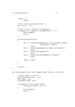 6.4. IPC EN SISTEMA V 55
if(argc == 1)
usage();
/* Crear clave unica mediante ftok() */
key = ftok(".", ’m’);
/* Abrir la cola -- crearla si es necesario */
if((msgqueue_id = msgget(key, IPC_CREAT|0660)) == -1) {
perror("msgget");
exit(1);
}
switch(tolower(argv[1][0]))
{
case ’e’: send_message(msgqueue_id, (struct mymsgbuf *)&qbuf,
atol(argv[2]), argv[3]);
break;
case ’r’: read_message(msgqueue_id, &qbuf, atol(argv[2]));
break;
case ’b’: remove_queue(msgqueue_id);
break;
case ’m’: change_queue_mode(msgqueue_id, argv[2]);
break;
default: usage();
}
return(0);
}
void send_message(int qid, struct mymsgbuf *qbuf, long type, char *text)
{
/* Enviar mensaje a la cola */
printf("Enviando mensaje ...n");
qbuf->mtype = type;
strcpy(qbuf->mtext, text);
if((msgsnd(qid, (struct msgbuf *)qbuf,
strlen(qbuf->mtext)+1, 0)) ==-1)
{
perror("msgsnd");
exit(1);
 