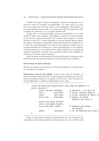 58 CAP´ITULO 6. COMUNICACI ´ON ENTRE PROCESOS EN LINUX
Cuando el trabajo de Juan ha ﬁnalizado, el gestor de impresi´on incre-
menta el varlor del sem´aforo correspondiente. Su valor vuelve a ser uno
(1), lo que indica que el recurso vuelve a estar disponible. Naturalmente, si
los cinco sem´aforos tienen valor cero, indica que todas las impresoras est´an
ocupadas con peticiones y no se pueden atender m´as.
Aunque este es un ejemplo simple, procure no confundirse con el valor
inicial (1) dado a los sem´aforos. En realidad, cuando se ven como contado-
res de recursos, pueden ser iniciados con cualquier valor positivo, y no est´an
limitados a valer 0 ´o 1. Si las impresoras de nuestro ejemplo fuesen capaces
de aceptar 10 trabajos de impresi´on, habr´ıamos iniciado sus sem´aforos con
el valor 10, decrement´andolo en 1 cada vez que llega un trabajo nuevo y
reincrement´andolo al terminar otro. Como descubriremos en este cap´ıtulo,
el funcionamiento de los sem´aforos tiene mucha relaci´on con el sistema de
memoria compartida, actuando como guardianes para evitar m´ultiples es-
crituras en la misma zona de memoria.
Antes de entrar en las llamadas al sistema relacionadas, repasemos varias
estructuras de datos internas usadas en las operaciones con sem´aforos.
Estructuras de datos internas
Veamos brevemente las estructuras de datos mantenidas por el n´ucleo para
los conjuntos de sem´aforos.
Estructura semid ds del n´ucleo Como en las colas de mensajes, el
n´ucleo mantiene unas estructuras de datos internas especiales por cada con-
junto de sem´aforos dentro de su espacio de direcciones. Esta estructura es
de tipo semid ds y se deﬁne en linux/sem.h como sigue:
/* Hay una estructura semid_ds por cada juego de sem´aforos */
struct semid_ds {
struct ipc_perm sem_perm; /* permisos .. ver ipc.h */
time_t sem_otime; /* ultimo instante semop */
time_t sem_ctime; /* ultimo instante de cambio */
struct sem *sem_base; /* puntero al primer
semaforo del array */
struct wait_queue *eventn;
struct wait_queue *eventz;
struct sem_undo *undo; /* deshacer peticiones
del array*/
ushort sem_nsems; /* no. de semaforos del array */
};
Como con las colas de mensaje, las operaciones con esta estructura son
ejecutados por llamadas especiales al sistema especial, y no se deben usar
 