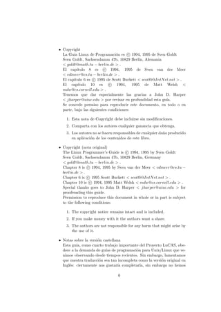 • Copyright
La Gu´ıa Linux de Programaci´on es c 1994, 1995 de Sven Goldt
Sven Goldt, Sachsendamm 47b, 10829 Berl´ın, Alemania
< goldt@math.tu − berlin.de > .
El cap´ıtulo 8 es c 1994, 1995 de Sven van der Meer
< vdmeer@cs.tu − berlin.de > .
El cap´ıtulo 6 es c 1995 de Scott Burkett < scottb@IntNet.net > .
El cap´ıtulo 10 es c 1994, 1995 de Matt Welsh <
mdw@cs.cornell.edu > .
Tenemos que dar especialmente las gracias a John D. Harper
< jharper@uiuc.edu > por revisar en profundidad esta gu´ıa.
Se concede permiso para reproducir este documento, en todo o en
parte, bajo las siguientes condiciones:
1. Esta nota de Copyright debe incluirse sin modiﬁcaciones.
2. Comparta con los autores cualquier ganancia que obtenga.
3. Los autores no se hacen responsables de cualquier da˜no producido
en aplicaci´on de los contenidos de este libro.
• Copyright (nota original)
The Linux Programmer’s Guide is c 1994, 1995 by Sven Goldt
Sven Goldt, Sachsendamm 47b, 10829 Berlin, Germany
< goldt@math.tu − berlin.de > .
Chapter 8 is c 1994, 1995 by Sven van der Meer < vdmeer@cs.tu −
berlin.de > .
Chapter 6 is c 1995 Scott Burkett < scottb@IntNet.net > .
Chapter 10 is c 1994, 1995 Matt Welsh < mdw@cs.cornell.edu > .
Special thanks goes to John D. Harper < jharper@uiuc.edu > for
proofreading this guide.
Permission to reproduce this document in whole or in part is subject
to the following conditions:
1. The copyright notice remains intact and is included.
2. If you make money with it the authors want a share.
3. The authors are not responsible for any harm that might arise by
the use of it.
• Notas sobre la versi´on castellana
Esta gu´ıa, como cuarto trabajo importante del Proyecto LuCAS, obe-
dece a la demanda de gu´ıas de programaci´on para Unix/Linux que ve-
nimos observando desde tiempos recientes. Sin embargo, lamentamos
que nuestra traducci´on sea tan incompleta como la versi´on original en
Ingl´es: ciertamente nos gustar´ıa completarla, sin embargo no hemos
6
 