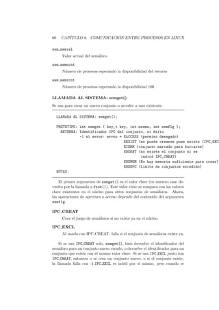 60 CAP´ITULO 6. COMUNICACI ´ON ENTRE PROCESOS EN LINUX
sem semval
Valor actual del sem´aforo
sem semncnt
N´umero de procesos esperando la disponibilidad del recurso
sem semzcnt
N´umero de procesos esperando la disponibilidad 100
LLAMADA AL SISTEMA: semget()
Se usa para crear un nuevo conjunto o acceder a uno existente.
LLAMADA AL SISTEMA: semget();
PROTOTIPO: int semget ( key_t key, int nsems, int semflg );
RETORNA: Identificador IPC del conjunto, si ´exito
-1 si error: errno = EACCESS (permiso denegado)
EEXIST (no puede crearse pues existe (IPC_EXCL
EIDRM (conjunto marcado para borrarse)
ENOENT (no existe el conjunto ni se
indic´o IPC_CREAT)
ENOMEM (No hay memoria suficiente para crear)
ENOSPC (Limite de conjuntos excedido)
NOTAS:
El primer argumento de semget() es el valor clave (en nuestro caso de-
vuelto por la llamada a ftok()). Este valor clave se compara con los valores
clave existentes en el n´ucleo para otros conjuntos de sem´aforos. Ahora,
las operaciones de apertura o acceso depende del contenido del argumento
semflg.
IPC CREAT
Crea el juego de sem´aforos si no existe ya en el n´ucleo.
IPC EXCL
Al usarlo con IPC CREAT, falla si el conjunto de sem´aforos existe ya.
Si se usa IPC CREAT solo, semget(), bien devuelve el identiﬁcador del
sem´aforo para un conjunto nuevo creado, o devuelve el identiﬁcador para un
conjunto que existe con el mismo valor clave. Si se usa IPC EXCL junto con
IPC CREAT, entonces o se crea un conjunto nuevo, o si el conjunto existe,
la llamada falla con -1.IPC EXCL es in´util por s´ı mismo, pero cuando se
 