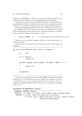 6.4. IPC EN SISTEMA V 61
combina con IPC CREAT, se puede usar como una facilidad garantizar que
ning´un sem´aforo existente se abra accidentalmente para accederlo.
Como sucede en otros puntos del IPC del Sistema V, puede aplicarse a
los par´ametros anteriores, un n´umero octal para dar la m´ascara de permisos
de acceso de los sem´aforos. Debe hacerse con una operaci´on OR binaria.
El argumento nsems especiﬁca el n´umero de sem´aforos que se deben crear
en un conjunto nuevo. ´Este representa el n´umero de impresores en nuestro
cuarto de impresi´on ﬁcticio descrito antes. El m´aximo n´umero de sem´aforos
en un conjunto se deﬁne en“linux/sem.h” como:
#define SEMMSL 32 /* <=512 max num de semaforos por id */
Observe que el argumento nsems se ignora si abre expl´ıcitamente un
conjunto existente.
Creemos ahora una funci´on de cobertura para abrir o cerrar juegos de
sem´aforos:
int abrir_conj_semaforos( key_t clave, int numsems )
{
int sid;
if ( ! numsems )
return(-1);
if((sid = semget( clave, numsems, IPC_CREAT | 0660 )) == -1)
{
return(-1);
}
return(sid);
}
Vea que se usan expl´ıcitamente los permisos 0660. Esta peque˜na funci´on
retornar´a, bien un identiﬁcador entero del conjunto de sem´aforos, o bien un
-1 si hubo un error. En el ejemplo del ﬁnal de esta secci´on, observe la
utilizaci´on del ﬂag IPC EXCL para determinar si el conjunto de sem´aforos
existe ya o no.
LLAMADA AL SISTEMA: semop()
LLAMADA AL SISTEMA: semop();
PROTOTIPO: int semop ( int semid, struct sembuf *sops, unsigned nsops);
RETURNS: 0 si ´exito (todas las operaciones realizadas)
-1 si error: errno = E2BIG (nsops mayor que m´ax. n´umero de opers.
permitidas at´omicamente)
 