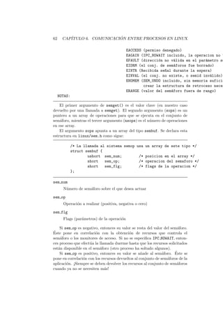 62 CAP´ITULO 6. COMUNICACI ´ON ENTRE PROCESOS EN LINUX
EACCESS (permiso denegado)
EAGAIN (IPC_NOWAIT incluido, la operacion no t
EFAULT (direcci´on no v´alida en el par´ametro so
EIDRM (el conj. de sem´aforos fue borrado)
EINTR (Recibida se~nal durante la espera)
EINVAL (el conj. no existe, o semid inv´alido)
ENOMEM (SEM_UNDO incluido, sin memoria suficie
crear la estructura de retroceso neces
ERANGE (valor del sem´aforo fuera de rango)
NOTAS:
El primer argumento de semget() es el valor clave (en nuestro caso
devuelto por una llamada a semget). El segundo argumento (sops) es un
puntero a un array de operaciones para que se ejecuta en el conjunto de
sem´aforo, mientras el tercer argumento (nsops) es el n´umero de operaciones
en ese array.
El argumento sops apunta a un array del tipo sembuf. Se declara esta
estructura en linux/sem.h como sigue:
/* La llamada al sistema semop usa un array de este tipo */
struct sembuf {
ushort sem_num; /* posicion en el array */
short sem_op; /* operacion del semaforo */
short sem_flg; /* flags de la operacion */
};
sem num
N´umero de sem´aforo sobre el que desea actuar
sem op
Operaci´on a realizar (positiva, negativa o cero)
sem flg
Flags (par´ametros) de la operaci´on
Si sem op es negativo, entonces su valor se resta del valor del sem´aforo.
´Este pone en correlaci´on con la obtenci´on de recursos que controla el
sem´aforo o los monitores de acceso. Si no se especiﬁca IPC NOWAIT, enton-
ces proceso que efect´ua la llamada duerme hasta que los recursos solicitados
est´an disponible en el sem´aforo (otro proceso ha soltado algunos).
Si sem op es positivo, entonces su valor se a˜nade al sem´aforo. ´Este se
pone en correlaci´on con los recursos devueltos al conjunto de sem´aforos de la
aplicaci´on. ¡Siempre se deben devolver los recursos al conjunto de sem´aforos
cuando ya no se necesiten m´as!
 
