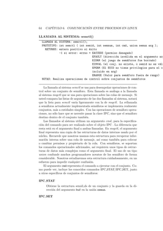64 CAP´ITULO 6. COMUNICACI ´ON ENTRE PROCESOS EN LINUX
LLAMADA AL SISTEMA: semctl()
LLAMADA AL SISTEMA: semctl();
PROTOTIPO: int semctl ( int semid, int semnum, int cmd, union semun arg );
RETURNS: entero positivo si ´exito
-1 si error: errno = EACCESS (permiso denegado)
EFAULT (direcci´on inv´alida en el argumento arg
EIDRM (el juego de sem´aforos fue borrado)
EINVAL (el conj. no existe, o semid no es v´ali
EPERM (El EUID no tiene privilegios para el co
incluido en arg)
ERANGE (Valor para sem´aforo fuera de rango)
NOTAS: Realiza operaciones de control sobre conjuntos de sem´aforos
La llamada al sistema semctl se usa para desempe˜nar operaciones de con-
trol sobre un conjunto de sem´aforo. Esta llamada es an´aloga a la llamada
al sistema msgctl que se usa para operaciones sobre las colas de mensaje. Si
usted compara las listas de argumento de las dos llamadas al sistema, notar´a
que la lista para semctl var´ıa ligeramente con la de msgctl. La rellamada
a sem´aforos actualmente implementada sem´aforos se implementa realmente
conjuntos, m´as a entidades simples. Con las operaciones de sem´aforo opera-
ciones, no s´olo hace que se necesite pasar la clave IPC, sino que el sem´aforo
destino dentro de el conjunto tambi´en.
Las llamados al sistema utilizan un argumento cmd, para la especiﬁca-
ci´on del comando para ser realizado sobre el objeto IPC . La diferencia que
resta est´a en el argumento ﬁnal a ambas llamadas. En msgctl, el argumento
ﬁnal representa una copia de las estructuras de datos internos usado por el
n´ucleo. Recuerde que nosotros usamos esta estructura para recuperar infor-
maci´on interna sobre una cola de mensaje, as´ı como tambi´en para colocar
o cambiar permisos y propietario de la cola. Con sem´aforos, se soportan
los comandos operacionales adicionales, as´ı requieren unos tipos de estruc-
turas de datos m´as complejos como el argumento ﬁnal. El uso de un tipo
union confunde muchos programadores novatos de los sem´aforo de forma
considerable. Nosotros estudiaremos esta estructura cuidadosamente, en un
esfuerzo para impedir cualquier confusi´on.
El argumento cmd representa el comando a ejecutar con el conjunto. Co-
mo puede ver, incluye los conocidos comandos IPC STAT/IPC SET, junto
a otros espec´ıﬁcos de conjuntos de sem´aforos:
IPC STAT
Obtiene la estructura semid ds de un conjunto y la guarda en la di-
recci´on del argumento buf en la uni´on semun.
IPC SET
 