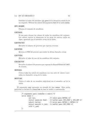 6.4. IPC EN SISTEMA V 65
Establece el valor del miembro ipc perm de la estructura semid ds de
un conjunto. Obtiene los valores del argumento buf de la uni´on semun.
IPC RMID
Elimina el conjunto de sem´aforos.
GETALL
Se usa para obtener los valores de todos los sem´aforos del conjunto.
Los valores enteros se almacenan en un array de enteros cortos sin
signo, apuntado por el miembro array de la uni´on.
GETNCNT
Devuelve el n´umero de procesos que esperan recursos.
GETPID
Retorna el PID del proceso que realiz´o la ´ultima llamada semop.
GETVAL
Devuelve el valor de uno de los sem´aforos del conjunto.
GETZCNT
Devuelve el n´umero de procesos que esperan la disponibilidad del 100%
de recurso.
SETALL
Coloca todos los valores de sem´aforos con una serie de valores conte-
nidos en elmiembro array de la uni´on.
SETVAL
Coloca el valor de un sem´aforo individual con el miembro val de la
uni´on.
El argumento arg representa un ejemplo de tipo semun. Esta uni´on
particular se declara en linux/sem.h como se indica a continuaci´on:
/* argumento para llamadas a semctl */
union semun {
int val; /* valor para SETVAL */
struct semid_ds *buf; /* buffer para IPC_STAT e IPC_SET */
ushort *array; /* array para GETALL y SETALL */
struct seminfo *__buf; /* buffer para IPC_INFO */
void *__pad;
};
 