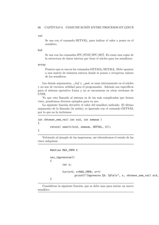 66 CAP´ITULO 6. COMUNICACI ´ON ENTRE PROCESOS EN LINUX
val
Se usa con el comando SETVAL, para indicar el valor a poner en el
sem´aforo.
buf
Se usa con los comandos IPC STAT/IPC SET. Es como una copia de
la estructura de datos interna que tiene el n´ucleo para los sem´aforos.
array
Puntero que se usa en los comandos GETALL/SETALL. Debe apuntar
a una matriz de n´umeros enteros donde se ponen o recuperan valores
de los sem´aforos.
Los dem´as argumentos, buf y pad, se usan internamente en el n´ucleo
y no son de excesiva utilidad para el programador. Adem´as son espec´ıﬁcos
para el sistema operativo Linux y no se encuentran en otras versiones de
UNIX.
Ya que esta llamada al sistema es de las m´as complicadas que hemos
visto, pondremos diversos ejemplos para su uso.
La siguiente funci´on devuelve el valor del sem´aforo indicado. El ´ultimo
argumento de la llamada (la uni´on), es ignorada con el comando GETVAL
por lo que no la incluimos:
int obtener_sem_val( int sid, int semnum )
{
return( semctl(sid, semnum, GETVAL, 0));
}
Volviendo al ejemplo de las impresoras, as´ı obtendremos el estado de las
cinco m´aquinas:
#define MAX_IMPR 5
uso_impresoras()
{
int x;
for(x=0; x<MAX_IMPR; x++)
printf("Impresora %d: %dnr", x, obtener_sem_val( sid,
}
Consid´erese la siguiente funci´on, que se debe usar para iniciar un nuevo
sem´aforo:
 