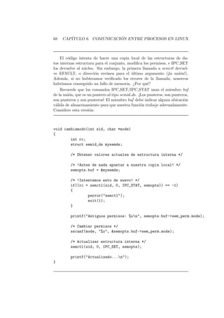 68 CAP´ITULO 6. COMUNICACI ´ON ENTRE PROCESOS EN LINUX
El c´odigo intenta de hacer una copia local de las estructuras de da-
tos internas estructura para el conjunto, modiﬁca los permisos, e IPC SET
los devuelve al n´ucleo. Sin embargo, la primera llamada a semctl devuel-
ve EFAULT, o direcci´on err´onea para el ´ultimo argumento (¡la uni´on!).
Adem´as, si no hub´ıeramos veriﬁcado los errores de la llamada, nosotros
habr´ıamos conseguido un fallo de memoria. ¿Por qu´e?
Recuerde que los comandos IPC SET/IPC STAT usan el miembro buf
de la uni´on, que es un puntero al tipo semid ds. ¡Los punteros, son punteros,
son punteros y son punteros! El miembro buf debe indicar alguna ubicaci´on
v´alida de almacenamiento para que nuestra funci´on trabaje adecuadamente.
Considere esta versi´on:
void cambiamodo(int sid, char *mode)
{
int rc;
struct semid_ds mysemds;
/* Obtener valores actuales de estructura interna */
/* !Antes de nada apuntar a nuestra copia local! */
semopts.buf = &mysemds;
/* !Intentemos esto de nuevo! */
if((rc = semctl(sid, 0, IPC_STAT, semopts)) == -1)
{
perror("semctl");
exit(1);
}
printf("Antiguos permisos: %on", semopts.buf->sem_perm.mode);
/* Cambiar permisos */
sscanf(mode, "%o", &semopts.buf->sem_perm.mode);
/* Actualizar estructura interna */
semctl(sid, 0, IPC_SET, semopts);
printf("Actualizado...n");
}
 