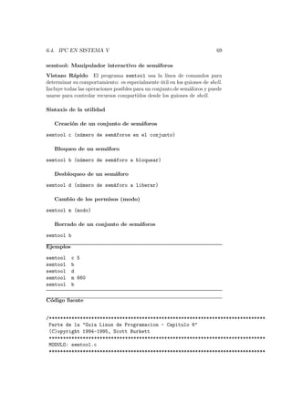6.4. IPC EN SISTEMA V 69
semtool: Manipulador interactivo de sem´aforos
Vistazo R´apido El programa semtool usa la l´ınea de comandos para
determinar su comportamiento: es especialmente ´util en los guiones de shell.
Incluye todas las operaciones posibles para un conjunto de sem´aforos y puede
usarse para controlar recursos compartidos desde los guiones de shell.
Sintaxis de la utilidad
Creaci´on de un conjunto de sem´aforos
semtool c (n´umero de sem´aforos en el conjunto)
Bloqueo de un sem´aforo
semtool b (n´umero de sem´aforo a bloquear)
Desbloqueo de un sem´aforo
semtool d (n´umero de sem´aforo a liberar)
Cambio de los permisos (modo)
semtool m (modo)
Borrado de un conjunto de sem´aforos
semtool b
Ejemplos
semtool c 5
semtool b
semtool d
semtool m 660
semtool b
C´odigo fuente
/*****************************************************************************
Parte de la "Guia Linux de Programacion - Capitulo 6"
(C)opyright 1994-1995, Scott Burkett
*****************************************************************************
MODULO: semtool.c
*****************************************************************************
 