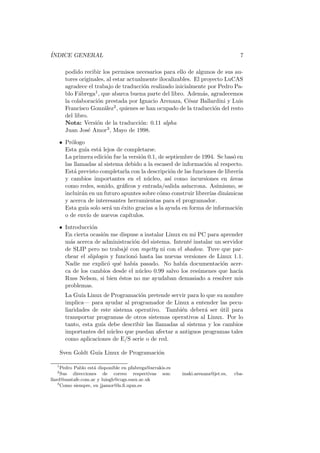 ´INDICE GENERAL 7
podido recibir los permisos necesarios para ello de algunos de sus au-
tores originales, al estar actualmente ilocalizables. El proyecto LuCAS
agradece el trabajo de traducci´on realizado inicialmente por Pedro Pa-
blo F´abrega1, que abarca buena parte del libro. Adem´as, agradecemos
la colaboraci´on prestada por Ignacio Arenaza, C´esar Ballardini y Luis
Francisco Gonz´alez2, quienes se han ocupado de la traducci´on del resto
del libro.
Nota: Versi´on de la traducci´on: 0.11 alpha
Juan Jos´e Amor3, Mayo de 1998.
• Pr´ologo
Esta gu´ıa est´a lejos de completarse.
La primera edici´on fue la versi´on 0.1, de septiembre de 1994. Se bas´o en
las llamadas al sistema debido a la escased de informaci´on al respecto.
Est´a previsto completarla con la descripci´on de las funciones de librer´ıa
y cambios importantes en el n´ucleo, as´ı como incursiones en ´areas
como redes, sonido, gr´aﬁcos y entrada/salida as´ıncrona. As´ımismo, se
incluir´an en un futuro apuntes sobre c´omo construir librer´ıas din´amicas
y acerca de interesantes herramientas para el programador.
Esta gu´ıa solo ser´a un ´exito gracias a la ayuda en forma de informaci´on
o de env´ıo de nuevos cap´ıtulos.
• Introducci´on
En cierta ocasi´on me dispuse a instalar Linux en mi PC para aprender
m´as acerca de administraci´on del sistema. Intent´e instalar un servidor
de SLIP pero no trabaj´e con mgetty ni con el shadow. Tuve que par-
chear el sliplogin y funcion´o hasta las nuevas versiones de Linux 1.1.
Nadie me explic´o qu´e hab´ıa pasado. No hab´ıa documentaci´on acer-
ca de los cambios desde el n´ucleo 0.99 salvo los res´umenes que hac´ıa
Russ Nelson, si bien ´estos no me ayudaban demasiado a resolver mis
problemas.
La Gu´ıa Linux de Programaci´on pretende servir para lo que su nombre
implica— para ayudar al programador de Linux a entender las pecu-
liaridades de este sistema operativo. Tambi´en deber´a ser ´util para
transportar programas de otros sistemas operativos al Linux. Por lo
tanto, esta gu´ıa debe describir las llamadas al sistema y los cambios
importantes del n´ucleo que puedan afectar a antiguos programas tales
como aplicaciones de E/S serie o de red.
Sven Goldt Gu´ıa Linux de Programaci´on
1
Pedro Pablo est´a disponible en pfabrega@arrakis.es
2
Sus direcciones de correo respectivas son: inaki.arenaza@jet.es, cba-
llard@santafe.com.ar y luisgh@cogs.susx.ac.uk
3
Como siempre, en jjamor@ls.ﬁ.upm.es
 