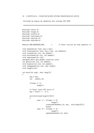 70 CAP´ITULO 6. COMUNICACI ´ON ENTRE PROCESOS EN LINUX
Utilidad de manejo de semaforos del sistema IPC SYSV
*****************************************************************************/
#include <stdio.h>
#include <ctype.h>
#include <stdlib.h>
#include <sys/types.h>
#include <sys/ipc.h>
#include <sys/sem.h>
#define SEM_RESOURCE_MAX 1 /* Valor inicial de todo semaforo */
void opensem(int *sid, key_t key);
void createsem(int *sid, key_t key, int members);
void locksem(int sid, int member);
void unlocksem(int sid, int member);
void removesem(int sid);
unsigned short get_member_count(int sid);
int getval(int sid, int member);
void dispval(int sid, int member);
void changemode(int sid, char *mode);
void usage(void);
int main(int argc, char *argv[])
{
key_t key;
int semset_id;
if(argc == 1)
usage();
/* Crear clave IPC unica */
key = ftok(".", ’s’);
switch(tolower(argv[1][0]))
{
case ’c’: if(argc != 3)
usage();
createsem(&semset_id, key, atoi(argv[2]));
break;
case ’b’: if(argc != 3)
usage();
opensem(&semset_id, key);
 