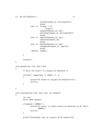 6.4. IPC EN SISTEMA V 71
locksem(semset_id, atoi(argv[2]));
break;
case ’d’: if(argc != 3)
usage();
opensem(&semset_id, key);
unlocksem(semset_id, atoi(argv[2]));
break;
case ’b’: opensem(&semset_id, key);
removesem(semset_id);
break;
case ’m’: opensem(&semset_id, key);
changemode(semset_id, argv[2]);
break;
default: usage();
}
return(0);
}
void opensem(int *sid, key_t key)
{
/* Abrir (no crear!) el conjunto de semaforos */
if((*sid = semget(key, 0, 0666)) == -1)
{
printf("No existe el conjunto de semaforos!n");
exit(1);
}
}
void createsem(int *sid, key_t key, int members)
{
int cntr;
union semun semopts;
if(members > SEMMSL) {
printf("Lo siento: el numero maximo de semaforos es de: %dn",
SEMMSL);
exit(1);
}
printf("Intentando crear un conjunto de %d miembrosn",
 