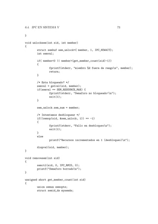 6.4. IPC EN SISTEMA V 73
}
void unlocksem(int sid, int member)
{
struct sembuf sem_unlock={ member, 1, IPC_NOWAIT};
int semval;
if( member<0 || member>(get_member_count(sid)-1))
{
fprintf(stderr, "miembro %d fuera de rangon", member);
return;
}
/* Esta bloqueado? */
semval = getval(sid, member);
if(semval == SEM_RESOURCE_MAX) {
fprintf(stderr, "Semaforo no bloqueado!n");
exit(1);
}
sem_unlock.sem_num = member;
/* Intentamos desbloquear */
if((semop(sid, &sem_unlock, 1)) == -1)
{
fprintf(stderr, "Fallo en desbloqueon");
exit(1);
}
else
printf("Recursos incrementados en 1 (desbloqueo)n");
dispval(sid, member);
}
void removesem(int sid)
{
semctl(sid, 0, IPC_RMID, 0);
printf("Semaforo borradon");
}
unsigned short get_member_count(int sid)
{
union semun semopts;
struct semid_ds mysemds;
 