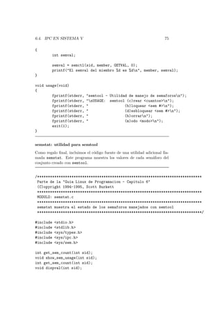 6.4. IPC EN SISTEMA V 75
{
int semval;
semval = semctl(sid, member, GETVAL, 0);
printf("El semval del miembro %d es %dn", member, semval);
}
void usage(void)
{
fprintf(stderr, "semtool - Utilidad de manejo de semaforosn");
fprintf(stderr, "nUSAGE: semtool (c)rear <cuantos>n");
fprintf(stderr, " (b)loquear <sem #>n");
fprintf(stderr, " (d)esbloquear <sem #>n");
fprintf(stderr, " (b)orrarn");
fprintf(stderr, " (m)odo <modo>n");
exit(1);
}
semstat: utilidad para semtool
Como regalo ﬁnal, incluimos el c´odigo fuente de una utilidad adicional lla-
mada semstat. Este programa muestra los valores de cada sem´aforo del
conjunto creado con semtool.
/*****************************************************************************
Parte de la "Guia Linux de Programacion - Capitulo 6"
(C)opyright 1994-1995, Scott Burkett
*****************************************************************************
MODULO: semstat.c
*****************************************************************************
semstat muestra el estado de los semaforos manejados con semtool
*****************************************************************************/
#include <stdio.h>
#include <stdlib.h>
#include <sys/types.h>
#include <sys/ipc.h>
#include <sys/sem.h>
int get_sem_count(int sid);
void show_sem_usage(int sid);
int get_sem_count(int sid);
void dispval(int sid);
 