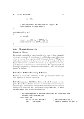 6.4. IPC EN SISTEMA V 77
exit(1);
}
/* devolver numero de semaforos del conjunto */
return(semopts.buf->sem_nsems);
}
void dispval(int sid)
{
int semval;
semval = semctl(sid, 0, GETVAL, 0);
printf("semval vale %dn", semval);
}
6.4.4 Memoria Compartida
Conceptos B´asicos
La memoria compartida se puede describir mejor como el plano (mapping)
de un ´area (segmento) de memoria que se combinar´a y compartir´a por m´as
de un de proceso. Esta es por mucho la forma m´as r´apida de IPC, porque
no hay intermediaci´on (es decir, un tubo, una cola de mensaje, etc). En su
lugar, la informaci´on se combina directamente en un segmento de memoria,
y en el espacio de direcciones del proceso llamante. Un segmento puede ser
creado por un proceso, y consecutivamente escrito a y le´ıdo por cualquier
n´umero de procesos.
Estructuras de Datos Internas y de Usuario
Echemos un vistazo a las estructuras de datos que mantiene el n´ucleo para
cada segmento de memoria compartida.
Estructura shmid ds del N´ucleo Como con la cola de mensaje y los con-
juntos de sem´aforos, el n´ucleo mantiene unas estructuras de datos internas
especiales para cada segmento compartido de memoria que existe dentro de
su espacio de direcciones. Esta estructura es de tipo shmid ds, y se deﬁne
en linux/shm.h como se indica a continuaci´on:
/* Por cada segmento de memoria compartida, el nucleo mantiene
una estructura como esta */
struct shmid_ds {
struct ipc_perm shm_perm; /* permisos operacion */
int shm_segsz; /* tamanyo segmento (bytes) */
 