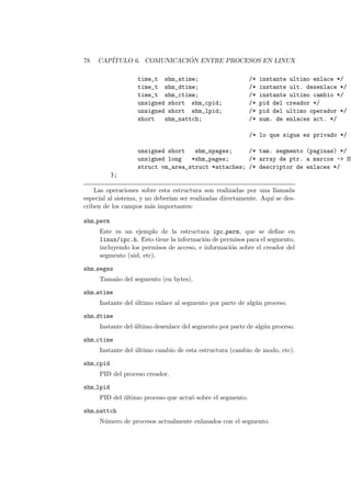 78 CAP´ITULO 6. COMUNICACI ´ON ENTRE PROCESOS EN LINUX
time_t shm_atime; /* instante ultimo enlace */
time_t shm_dtime; /* instante ult. desenlace */
time_t shm_ctime; /* instante ultimo cambio */
unsigned short shm_cpid; /* pid del creador */
unsigned short shm_lpid; /* pid del ultimo operador */
short shm_nattch; /* num. de enlaces act. */
/* lo que sigue es privado */
unsigned short shm_npages; /* tam. segmento (paginas) */
unsigned long *shm_pages; /* array de ptr. a marcos -> SH
struct vm_area_struct *attaches; /* descriptor de enlaces */
};
Las operaciones sobre esta estructura son realizadas por una llamada
especial al sistema, y no deber´ıan ser realizadas directamente. Aqu´ı se des-
criben de los campos m´as importantes:
shm perm
Este es un ejemplo de la estructura ipc perm, que se deﬁne en
linux/ipc.h. Esto tiene la informaci´on de permisos para el segmento,
incluyendo los permisos de acceso, e informaci´on sobre el creador del
segmento (uid, etc).
shm segsz
Tama˜no del segmento (en bytes).
shm atime
Instante del ´ultimo enlace al segmento por parte de alg´un proceso.
shm dtime
Instante del ´ultimo desenlace del segmento por parte de alg´un proceso.
shm ctime
Instante del ´ultimo cambio de esta estructura (cambio de modo, etc).
shm cpid
PID del proceso creador.
shm lpid
PID del ´ultimo proceso que actu´o sobre el segmento.
shm nattch
N´umero de procesos actualmente enlazados con el segmento.
 