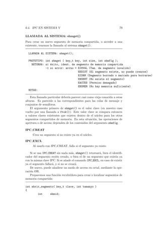 6.4. IPC EN SISTEMA V 79
LLAMADA AL SISTEMA: shmget()
Para crear un nuevo segmento de memoria compartida, o acceder a una
existente, tenemos la llamada al sistema shmget().
LLAMADA AL SISTEMA: shmget();
PROTOTIPO: int shmget ( key_t key, int size, int shmflg );
RETORNA: si ´exito, ident. de segmento de memoria compartida
-1 si error: errno = EINVAL (Tam. de segmento invalido)
EEXIST (El segmento existe, no puede crearse)
EIDRM (Segmento borrado o marcado para borrarse)
ENOENT (No existe el segmento)
EACCES (Permiso denegado)
ENOMEM (No hay memoria suficiente)
NOTAS:
Esta llamada particular deber´ıa parecer casi como vieja conocida a estas
alturas. Es parecido a las correspondientes para las colas de mensaje y
conjuntos de sem´aforos.
El argumento primero de shmget() es el valor clave (en nuestro caso
vuelto por una llamada a ftok()). Este valor clave se compara entonces
a valores claves existentes que existen dentro de el n´ucleo para los otros
segmentos compartidos de memoria. En esta situaci´on, las operaciones de
apertura o de acceso dependen de los contenidos del argumento shmflg.
IPC CREAT
Crea un segmento si no existe ya en el n´ucleo.
IPC EXCL
Al usarlo con IPC CREAT, falla si el segmento ya existe.
Si se usa IPC CREAT sin nada m´as, shmget() retornar´a, bien el identiﬁ-
cador del segmento reci´en creado, o bien el de un segmento que exist´ıa ya
con la misma clave IPC. Si se a˜nade el comando IPC EXCL, en caso de existir
ya el segmento fallar´a, y si no se crear´a.
De nuevo, puede a˜nadirse un modo de acceso en octal, mediante la ope-
raci´on OR.
Preparemos una funci´on recubridora para crear o localizar segmentos de
memoria compartida:
int abrir_segmento( key_t clave, int tamanyo )
{
int shmid;
 