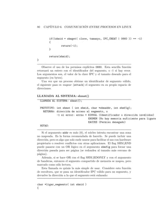 80 CAP´ITULO 6. COMUNICACI ´ON ENTRE PROCESOS EN LINUX
if((shmid = shmget( clave, tamanyo, IPC_CREAT | 0660 )) == -1)
{
return(-1);
}
return(shmid);
}
Observe el uso de los permisos expl´ıcitos 0660. Esta sencilla funci´on
retornar´a un entero con el identiﬁcador del segmento, o -1 si hay error.
Los argumentos son, el valor de la clave IPC y el tama˜no deseado para el
segmento (en bytes).
Una vez que un proceso obtiene un identiﬁcador de segmento v´alido,
el siguiente paso es mapear (attach) el segmento en su propio espacio de
direcciones.
LLAMADA AL SISTEMA: shmat()
LLAMADA AL SISTEMA: shmat();
PROTOTIPO: int shmat ( int shmid, char *shmaddr, int shmflg);
RETORNA: direcci´on de acceso al segmento, o
-1 si error: errno = EINVAL (Identificador o direcci´on inv´alidos)
ENOMEM (No hay memoria suficiente para ligarse
EACCES (Permiso denegado)
NOTAS:
Si el argumento addr es nulo (0), el n´ucleo intenta encontrar una zona
no mapeada. Es la forma recomendada de hacerlo. Se puede incluir una
direcci´on, pero es algo que solo suele usarse para facilitar el uso con hardware
propietario o resolver conﬂictos con otras aplicaciones. El ﬂag SHM RND
puede pasarse con un OR l´ogico en el argumento shmflg para forzar una
direcci´on pasada para ser p´agina (se redondea al tama˜no m´as cercano de
p´agina).
Adem´as, si se hace OR con el ﬂag SHM RDONLY y con el argumento
de banderas, entonces el segmento compartido de memoria se mapea, pero
marcado como s´olo lectura.
Esta llamada es quiz´as la m´as simple de usar. Considere esta funci´on
de envoltura, que se pasa un identiﬁcador IPC v´alido para un segmento, y
devuelve la direcci´on a la que el segmento est´a enlazado:
char *ligar_segmento( int shmid )
{
 