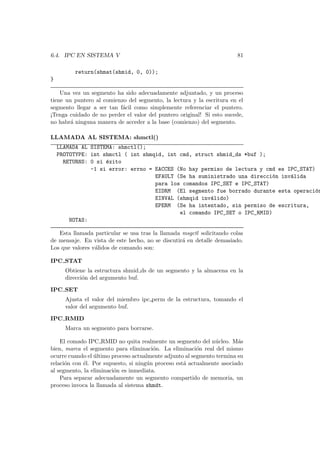 6.4. IPC EN SISTEMA V 81
return(shmat(shmid, 0, 0));
}
Una vez un segmento ha sido adecuadamente adjuntado, y un proceso
tiene un puntero al comienzo del segmento, la lectura y la escritura en el
segmento llegar a ser tan f´acil como simplemente referenciar el puntero.
¡Tenga cuidado de no perder el valor del puntero original! Si esto sucede,
no habr´a ninguna manera de acceder a la base (comienzo) del segmento.
LLAMADA AL SISTEMA: shmctl()
LLAMADA AL SISTEMA: shmctl();
PROTOTYPE: int shmctl ( int shmqid, int cmd, struct shmid_ds *buf );
RETURNS: 0 si ´exito
-1 si error: errno = EACCES (No hay permiso de lectura y cmd es IPC_STAT)
EFAULT (Se ha suministrado una direcci´on inv´alida
para los comandos IPC_SET e IPC_STAT)
EIDRM (El segmento fue borrado durante esta operaci´on
EINVAL (shmqid inv´alido)
EPERM (Se ha intentado, sin permiso de escritura,
el comando IPC_SET o IPC_RMID)
NOTAS:
Esta llamada particular se usa tras la llamada msgctl solicitando colas
de mensaje. En vista de este hecho, no se discutir´a en detalle demasiado.
Los que valores v´alidos de comando son:
IPC STAT
Obtiene la estructura shmid ds de un segmento y la almacena en la
direcci´on del argumento buf.
IPC SET
Ajusta el valor del miembro ipc perm de la estructura, tomando el
valor del argumento buf.
IPC RMID
Marca un segmento para borrarse.
El comado IPC RMID no quita realmente un segmento del n´ucleo. M´as
bien, marca el segmento para eliminaci´on. La eliminaci´on real del mismo
ocurre cuando el ´ultimo proceso actualmente adjunto al segmento termina su
relaci´on con ´el. Por supuesto, si ning´un proceso est´a actualmente asociado
al segmento, la eliminaci´on es inmediata.
Para separar adecuadamente un segmento compartido de memoria, un
proceso invoca la llamada al sistema shmdt.
 