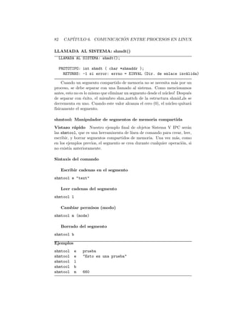 82 CAP´ITULO 6. COMUNICACI ´ON ENTRE PROCESOS EN LINUX
LLAMADA AL SISTEMA: shmdt()
LLAMADA AL SISTEMA: shmdt();
PROTOTIPO: int shmdt ( char *shmaddr );
RETURNS: -1 si error: errno = EINVAL (Dir. de enlace inv´alida)
Cuando un segmento compartido de memoria no se necesita m´as por un
proceso, se debe separar con una llamado al sistema. Como mencionamos
antes, esto no es lo mismo que eliminar un segmento desde el n´ucleo! Despu´es
de separar con ´exito, el miembro shm nattch de la estructura shmid ds se
decrementa en uno. Cuando este valor alcanza el cero (0), el n´ucleo quitar´a
f´ısicamente el segmento.
shmtool: Manipulador de segmentos de memoria compartida
Vistazo r´apido Nuestro ejemplo ﬁnal de objetos Sistema V IPC ser´an
las shmtool, que es una herraminenta de l´ınea de comando para crear, leer,
escribir, y borrar segmentos compartidos de memoria. Una vez m´as, como
en los ejemplos previos, el segmento se crea durante cualquier operaci´on, si
no exist´ıa anterioramente.
Sintaxis del comando
Escribir cadenas en el segmento
shmtool e "text"
Leer cadenas del segmento
shmtool l
Cambiar permisos (modo)
shmtool m (mode)
Borrado del segmento
shmtool b
Ejemplos
shmtool e prueba
shmtool e "Esto es una prueba"
shmtool l
shmtool b
shmtool m 660
 