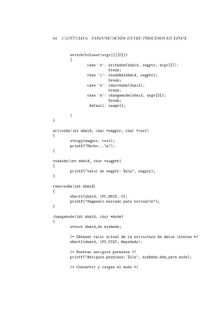 84 CAP´ITULO 6. COMUNICACI ´ON ENTRE PROCESOS EN LINUX
switch(tolower(argv[1][0]))
{
case ’e’: writeshm(shmid, segptr, argv[2]);
break;
case ’l’: readshm(shmid, segptr);
break;
case ’b’: removeshm(shmid);
break;
case ’m’: changemode(shmid, argv[2]);
break;
default: usage();
}
}
writeshm(int shmid, char *segptr, char *text)
{
strcpy(segptr, text);
printf("Hecho...n");
}
readshm(int shmid, char *segptr)
{
printf("valor de segptr: %sn", segptr);
}
removeshm(int shmid)
{
shmctl(shmid, IPC_RMID, 0);
printf("Segmento marcado para borradon");
}
changemode(int shmid, char *mode)
{
struct shmid_ds myshmds;
/* Obtener valor actual de la estructura de datos interna */
shmctl(shmid, IPC_STAT, &myshmds);
/* Mostrar antiguos permisos */
printf("Antiguos permisos: %on", myshmds.shm_perm.mode);
/* Convertir y cargar el modo */
 