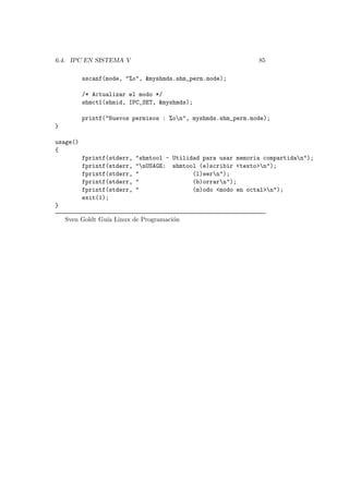 6.4. IPC EN SISTEMA V 85
sscanf(mode, "%o", &myshmds.shm_perm.mode);
/* Actualizar el modo */
shmctl(shmid, IPC_SET, &myshmds);
printf("Nuevos permisos : %on", myshmds.shm_perm.mode);
}
usage()
{
fprintf(stderr, "shmtool - Utilidad para usar memoria compartidan");
fprintf(stderr, "nUSAGE: shmtool (e)scribir <texto>n");
fprintf(stderr, " (l)eern");
fprintf(stderr, " (b)orrarn");
fprintf(stderr, " (m)odo <modo en octal>n");
exit(1);
}
Sven Goldt Gu´ıa Linux de Programaci´on
 