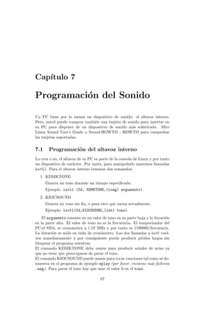 Cap´ıtulo 7
Programaci´on del Sonido
Un PC tiene por lo menos un dispositivo de sonido: el altavoz interno.
Pero, usted puede comprar tambi´en una tarjeta de sonido para insertar en
su PC para disponer de un dispositivo de sonido m´as soﬁsticado. Mire
Linux Sound User’s Guide o Sound-HOWTO - HOWTO para comprobar
las tarjetas soportadas.
7.1 Programaci´on del altavoz interno
Lo crea o no, el altavoz de su PC es parte de la consola de Linux y por tanto
un dispositivo de car´acter. Por tanto, para manipularlo usaremos llamadas
ioctl(). Para el altavoz interno tenemos dos comandos:
1. KDMKTONE
Genera un tono durante un tiempo especiﬁcado.
Ejemplo: ioctl (fd, KDMKTONE,(long) argumento).
2. KIOCSOUND
Genera un tono sin ﬁn, o para otro que suena actualmente.
Ejemplo: ioctl(fd,KIOCSOUND,(int) tono).
El argumento consiste en un valor de tono en su parte baja y la duraci´on
en la parte alta. El valor de tono no es la frecuencia. El temporizador del
PC,el 8254, se cronometra a 1.19 MHz y por tanto es 1190000/frecuencia.
La duraci´on se mide en ticks de cron´ometro. Las dos llamadas a ioctl vuel-
ven inmediatamente y por consiguiente puede producir pitidos largos sin
bloquear el programa mientras.
El comando KDMKTONE debe usarse para producir se˜nales de aviso ya
que no tiene que preocuparse de parar el tono.
El comando KIOCSOUND puede usarse para tocar canciones tal como se de-
muestra en el programa de ejemplo splay (por favor, env´ıeme m´as ﬁcheros
.sng). Para parar el tono hay que usar el valor 0 en el tono.
87
 