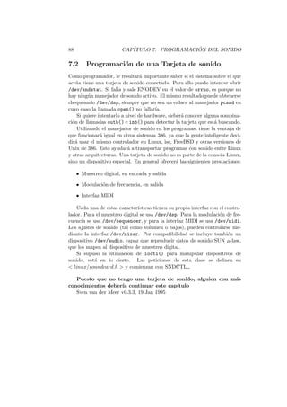 88 CAP´ITULO 7. PROGRAMACI ´ON DEL SONIDO
7.2 Programaci´on de una Tarjeta de sonido
Como programador, le resultar´a importante saber si el sistema sobre el que
act´ua tiene una tarjeta de sonido conectada. Para ello puede intentar abrir
/dev/sndstat. Si falla y sale ENODEV en el valor de errno, es porque no
hay ning´un manejador de sonido activo. El mismo resultado puede obtenerse
chequeando /dev/dsp, siempre que no sea un enlace al manejador pcsnd en
cuyo caso la llamada open() no fallar´ıa.
Si quiere intentarlo a nivel de hardware, deber´a conocer alguna combina-
ci´on de llamadas outb() e inb() para detectar la tarjeta que est´a buscando.
Utilizando el manejador de sonido en los programas, tiene la ventaja de
que funcionar´a igual en otros sistemas 386, ya que la gente inteligente deci-
dir´a usar el mismo controlador en Linux, isc, FreeBSD y otras versiones de
Unix de 386. Esto ayudar´a a transportar programas con sonido entre Linux
y otras arquitecturas. Una tarjeta de sonido no es parte de la consola Linux,
sino un dispositivo especial. En general ofrecer´a las siguientes prestaciones:
• Muestreo digital, en entrada y salida
• Modulaci´on de frecuencia, en salida
• Interfaz MIDI
Cada una de estas caracter´ısticas tienen su propia interfaz con el contro-
lador. Para el muestreo digital se usa /dev/dsp. Para la modulaci´on de fre-
cuencia se usa /dev/sequencer, y para la interfaz MIDI se usa /dev/midi.
Los ajustes de sonido (tal como volumen o bajos), pueden controlarse me-
diante la interfaz /dev/mixer. Por compatibilidad se incluye tambi´en un
dispositivo /dev/audio, capaz que reproducir datos de sonido SUN µ-law,
que los mapea al dispositivo de muestreo digital.
Si supuso la utilizaci´on de ioctl() para manipular dispositivos de
sonido, est´a en lo cierto. Las peticiones de esta clase se deﬁnen en
< linux/soundcard.h > y comienzan con SNDCTL .
Puesto que no tengo una tarjeta de sonido, alguien con m´as
conocimientos deber´ıa continuar este cap´ıtulo
Sven van der Meer v0.3.3, 19 Jan 1995
 