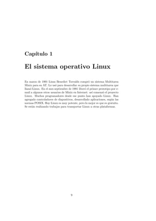 Cap´ıtulo 1
El sistema operativo Linux
En marzo de 1991 Linus Benedict Torvalds compr´o un sistema Multitarea
Minix para su AT. Lo us´o para desarrollar su propio sistema multitarea que
llam´o Linux. En el mes septiembre de 1991 liber´o el primer prototipo por e-
mail a algunos otros usuarios de Minix en Internet: as´ı comenz´o el proyecto
Linux. Muchos programadores desde ese punto han apoyado Linux. Han
agregado controladores de dispositivos, desarrollado aplicaciones, seg´un las
normas POSIX. Hoy Linux es muy potente, pero lo mejor es que es gratuito.
Se est´an realizando trabajos para transportar Linux a otras plataformas.
9
 