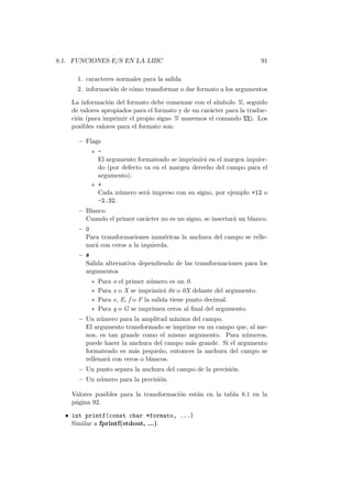 8.1. FUNCIONES E/S EN LA LIBC 91
1. caracteres normales para la salida
2. informaci´on de c´omo transformar o dar formato a los argumentos
La informaci´on del formato debe comenzar con el s´ımbolo %, seguido
de valores apropiados para el formato y de un car´acter para la traduc-
ci´on (para imprimir el propio signo % usaremos el comando %%). Los
posibles valores para el formato son:
– Flags
∗ -
El argumento formateado se imprimir´a en el margen izquier-
do (por defecto va en el margen derecho del campo para el
argumento).
∗ +
Cada n´umero ser´a impreso con su signo, por ejemplo +12 o
-2.32.
– Blanco
Cuando el primer car´acter no es un signo, se insertar´a un blanco.
– 0
Para transformaciones num´ericas la anchura del campo se relle-
nar´a con ceros a la izquierda.
– #
Salida alternativa dependiendo de las transformaciones para los
argumentos
∗ Para o el primer n´umero es un 0.
∗ Para x o X se imprimir´a 0x o 0X delante del argumento.
∗ Para e, E, f o F la salida tiene punto decimal.
∗ Para g o G se imprimen ceros al ﬁnal del argumento.
– Un n´umero para la amplitud m´ınima del campo.
El argumento transformado se imprime en un campo que, al me-
nos, es tan grande como el mismo argumento. Para n´umeros,
puede hacer la anchura del campo m´as grande. Si el argumento
formateado es m´as peque˜no, entonces la anchura del campo se
rellenar´a con ceros o blancos.
– Un punto separa la anchura del campo de la precisi´on.
– Un n´umero para la precisi´on.
Valores posibles para la transformaci´on est´an en la tabla 8.1 en la
p´agina 92.
• int printf(const char *formato, ...)
Similar a fprintf(stdout, ...).
 
