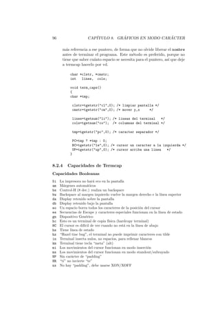 96 CAP´ITULO 8. GR ´AFICOS EN MODO CAR ´ACTER
m´as referencia a ese puntero, de forma que no olvide liberar el nombre
antes de terminar el programa. Este m´etodo es preferido, porque no
tiene que saber cu´anto espacio se necesita para el puntero, as´ı que deje
a termcap hacerlo por vd.
char *clstr, *cmstr;
int lines, cols;
void term_caps()
{
char *tmp;
clstr=tgetstr("cl",0); /* limpiar pantalla */
cmstr=tgetstr("cm",0); /* mover y,x */
lines=tgetnum("li"); /* lineas del terminal */
cols=tgetnum("co"); /* columnas del terminal */
tmp=tgetstr("pc",0); /* caracter separador */
PC=tmp ? *tmp : 0;
BC=tgetstr("le",0); /* cursor un caracter a la izquierda */
UP=tgetstr("up",0); /* cursor arriba una linea */
}
8.2.4 Capacidades de Termcap
Capacidades Booleanas
5i La impresora no har´a eco en la pantalla
am M´argenes autom´aticos
bs Control-H (8 dec.) realiza un backspace
bw Backspace al margen izquierdo vuelve la margen derecho e la l´ınea superior
da Display retenido sobre la pantalla
db Display retenido bajo la pantalla
eo Un espacio borra todos los caracteres de la posici´on del cursor
es Secuencias de Escape y caracteres especiales funcionan en la l´ınea de estado
gn Dispositivo Gen´erico
hc Esto es un terminal de copia f´ısica (hardcopy terminal)
HC El cursor es dif´ıcil de ver cuando no est´a en la l´ınea de abajo
hs Tiene l´ınea de estado
hz “Hazel tine bug”, el terminal no puede imprimir caracteres con tilde
in Terminal inserta nulos, no espacios, para rellenar blancos
km Terminal tiene tecla “meta” (alt)
mi Los movimientos del cursor funcionan en modo inserci´on
ms Los movimientos del cursor funcionan en modo standout/subrayado
NP Sin car´acter de “padding”
NR “ti” no invierte “te”
nx No hay “padding”, debe usarse XON/XOFF
 