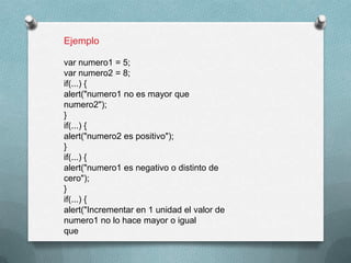 Ejemplo

var numero1 = 5;
var numero2 = 8;
if(...) {
alert("numero1 no es mayor que
numero2");
}
if(...) {
alert("numero2 es positivo");
}
if(...) {
alert("numero1 es negativo o distinto de
cero");
}
if(...) {
alert("Incrementar en 1 unidad el valor de
numero1 no lo hace mayor o igual
que
 