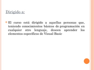 Dirigido a:
 El curso está dirigido a aquellas personas que,
teniendo conocimientos básicos de programación en
cualquier otro lenguaje, deseen aprender los
elementos específicos de Visual Basic
 