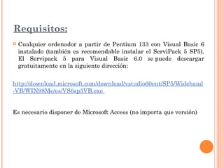 Requisitos:
 Cualquier ordenador a partir de Pentium 133 con Visual Basic 6
instalado (también es recomendable instalar el ServiPack 5 SP5).
El Servipack 5 para Visual Basic 6.0 se puede descargar
gratuitamente en la siguiente dirección:
http://download.microsoft.com/download/vstudio60ent/SP5/Wideband
-VB/WIN98Me/es/VS6sp5VB.exe
Es necesario disponer de Microsoft Access (no importa que versión)
 