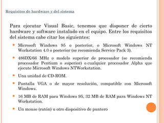 Requisitos de hardware y del sistema
Para ejecutar Visual Basic, tenemos que disponer de cierto
hardware y software instalado en el equipo. Entre los requisitos
del sistema cabe citar los siguientes:
 Microsoft Windows 95 o posterior, o Microsoft Windows NT
Workstation 4.0 o posterior (se recomienda Service Pack 3).
 486DX/66 MHz o modelo superior de procesador (se recomienda
procesador Pentium o superior) o cualquier procesador Alpha que
ejecute Microsoft Windows NTWorkstation.
 Una unidad de CD-ROM.
 Pantalla VGA o de mayor resolución, compatible con Microsoft
Windows.
 16 MB de RAM para Windows 95, 32 MB de RAM para Windows NT
Workstation.
 Un mouse (ratón) u otro dispositivo de puntero
 
