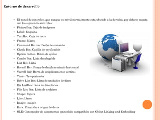 – Entorno de desarrollo
– El panel de controles, que aunque es móvil normalmente está ubicado a la derecha, por defecto cuenta
con los siguientes controles:
– PictureBox: Caja de imágenes
– Label: Etiqueta
– TextBox: Caja de texto
– Frame: Marco
– Command Button: Botón de comando
– Check Box: Casilla de verificación
– Option Button: Botón de opción
– Combo Box: Lista desplegable
– List Box: Lista
– Hscroll Bar: Barra de desplazamiento horizontal
– Vscroll Bar: Barra de desplazamiento vertical
– Timer: Temporizador
– Drive List Box: Lista de unidades de disco
– Dir ListBox: Lista de directorios
– File List Box: Lista de archivos
– Shape: Figura
– Line: Línea
– Image: Imagen
– Data: Conexión a origen de datos
– OLE: Contenedor de documentos embebidos compatibles con Object Linking and Embedding
 