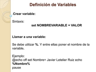 Definición de Variables

Crear variable:

Sintaxis:
             set NOMBREVARIABLE = VALOR


Llamar a una variable:

Se debe utilizar %. Y entre ellas poner el nombre de la
variable.

Ejemplo:
@echo off set Nombre= Javier Letelier Ruiz echo
%Nombre%
pause
 
