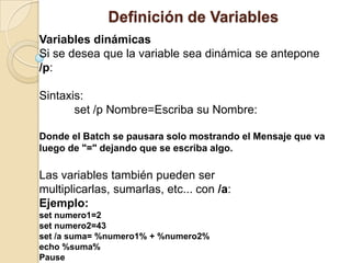 Definición de Variables
Variables dinámicas
Si se desea que la variable sea dinámica se antepone
/p:

Sintaxis:
       set /p Nombre=Escriba su Nombre:

Donde el Batch se pausara solo mostrando el Mensaje que va
luego de "=" dejando que se escriba algo.

Las variables también pueden ser
multiplicarlas, sumarlas, etc... con /a:
Ejemplo:
set numero1=2
set numero2=43
set /a suma= %numero1% + %numero2%
echo %suma%
Pause
 