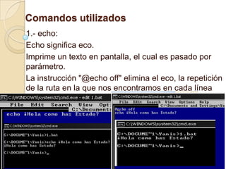 Comandos utilizados
1.- echo:
Echo significa eco.
Imprime un texto en pantalla, el cual es pasado por
parámetro.
La instrucción "@echo off" elimina el eco, la repetición
de la ruta en la que nos encontramos en cada línea
código.
 