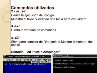 Comandos utilizados
2.- pause:
Pausa la ejecución del código.
Muestra el texto "Presione una tecla para continuar"

3.-exit:
Cierra la ventana de comandos.

4.-CD :
Sirve para cambiar de Directorio o Mostrar el nombre del
actual.

Sintaxis: cd “ruta a desplegar"
 