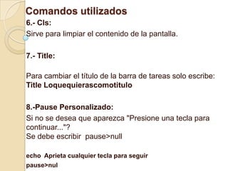 Comandos utilizados
6.- Cls:
Sirve para limpiar el contenido de la pantalla.

7.- Title:

Para cambiar el título de la barra de tareas solo escribe:
Title Loquequierascomotitulo

8.-Pause Personalizado:
Si no se desea que aparezca "Presione una tecla para
continuar..."?
Se debe escribir pause>null

echo Aprieta cualquier tecla para seguir
pause>nul
 