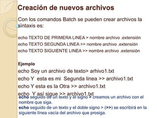 Creación de nuevos archivos
Con los comandos Batch se pueden crear archivos la
sintaxis es:

echo TEXTO DE PRIMERA LINEA > nombre archivo .extensión
echo TEXTO SEGUNDA LINEA >> nombre archivo .extensión
echo TEXTO SIGUIENTE LINEA >> nombre archivo .extensión

Ejemplo
echo Soy un archivo de texto> arhivo1.txt
echo Y esta es mi Segunda linea >> archivo1.txt
echo Y esta es la Otra >> archivo1.txt
echo Y así sigue >> archivo1.txt
echo seguido de un texto y el signo > creamos un archivo con el
nombre que siga.
echo seguido de un texto y el doble signo > (>>) se escribirá en la
siguiente línea vacía del archivo que prosiga.
 