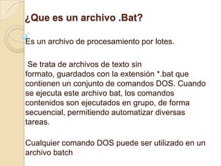 ¿Que es un archivo .Bat?

Es un archivo de procesamiento por lotes.

 Se trata de archivos de texto sin
formato, guardados con la extensión *.bat que
contienen un conjunto de comandos DOS. Cuando
se ejecuta este archivo bat, los comandos
contenidos son ejecutados en grupo, de forma
secuencial, permitiendo automatizar diversas
tareas.

Cualquier comando DOS puede ser utilizado en un
archivo batch
 