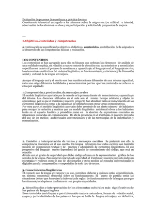 Evaluación de procesos de enseñanza y práctica docente
Cuestionario trimestral entregado a los alumnos sobre la asignatura (su utilidad e interés),
observación de los alumnos en clase y su participación, y solicitud de propuestas de mejora.
__
6.Objetivos, contenidos y competencias
A continuación se especifican los objetivos didácticos, contenidos, contribución de la asignatura
al desarrollo de las competencias básicas y evaluación.
LOS CONTENIDOS
Los contenidos se han agrupado para ello en bloques que ordenan los elementos de análisis de
una realidad compleja, en relación a cuatro centros de atención con características y necesidades
específicas en cuanto al proceso de enseñanza y aprendizaje: el lenguaje oral; el lenguaje escrito;
los elementos constitutivos del sistema lingüístico, su funcionamiento y relaciones; y la dimensión
social y cultural de la lengua extranjera.
Aunque el lenguaje oral y el escrito son dos manifestaciones diferentes de una misma capacidad,
cada uno exige diferentes habilidades y conocimientos por los que los contenidos se refieren a
ellos por separado:
1.Comprensión.y.producción.de.mensajes.orales
El modelo lingüístico aportado por la escuela es la primera fuente de conocimiento y aprendizaje
del idioma. Los discursos utilizados en el aula son al mismo tiempo vehículo y objeto de
aprendizaje, por lo que el Currículo y nuestro proyecto han atendido tanto al conocimiento de los
elementos lingüísticos como a la capacidad de utilizarlos para otras tareas comunicativas.
Por otra parte, el modelo lingüístico aportado debe provenir de un cierto número de hablantes
para recoger la variación y matices que un modelo lingüístico ambiental ofrece a los hablantes
tanto en el aspecto fonético y prosódico como en la elección de expresiones concretas en
situaciones conocidas de comunicación. De ahí la presencia en el Currículo en nuestro proyecto
del uso de los medios audiovisuales convencionales y de las tecnologías de la información y
comunicación.
2. Emisión e interpretación de textos y mensajes escritos Se pretende con ello la
competencia discursiva en el uso escrito. En lengua extranjera los textos escritos son también
modelo de composición textual y de práctica y adquisición de elementos lingüísticos. El uso
progresivo del lenguaje escrito dependerá del grado de conocimiento del código, que está en
relación
directa con el grado de seguridad que dicho código ofrezca en la representación gráfica de los
sonidos de la lengua. Para superar esta falta de seguridad, el Currículo y nuestro proyecto incluyen
estrategias y recursos como el uso de diccionarios y otros medios de consulta convencionales o
digitales para la comprensión y composición de todo tipo de textos.
3. Conocimientos lingüísticos
El contacto con la lengua extranjera y su uso, permiten elaborar a quienes están aprendiéndola,
un sistema conceptual elemental sobre su funcionamiento. El punto de partida serán las
situaciones de uso que fomenten la inferencia de reglas de funcionamiento de la lengua para que
los alumnos/as adquieran confianza en sus propias capacidades.
4. Identificación e interpretación de los elementos culturales más significativos de
los países de lengua inglesa
Esos contenidos contribuyen a que el alumnado conozca costumbres, formas de relación social,
rasgos y particularidades de los países en los que se habla la lengua extranjera, en definitiva,
 