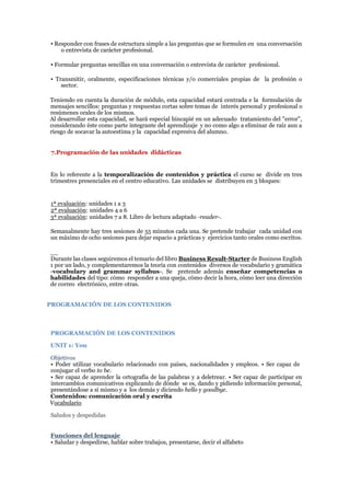 ▪ Responder con frases de estructura simple a las preguntas que se formulen en una conversación
o entrevista de carácter profesional.
▪ Formular preguntas sencillas en una conversación o entrevista de carácter profesional.
▪ Transmitir, oralmente, especificaciones técnicas y/o comerciales propias de la profesión o
sector.
Teniendo en cuenta la duración de módulo, esta capacidad estará centrada e la formulación de
mensajes sencillos: preguntas y respuestas cortas sobre temas de interés personal y profesional o
resúmenes orales de los mismos.
Al desarrollar esta capacidad, se hará especial hincapié en un adecuado tratamiento del "error",
considerando éste como parte integrante del aprendizaje y no como algo a eliminar de raíz aun a
riesgo de socavar la autoestima y la capacidad expresiva del alumno.
7.Programación de las unidades didácticas
En lo referente a la temporalización de contenidos y práctica el curso se divide en tres
trimestres presenciales en el centro educativo. Las unidades se distribuyen en 3 bloques:
1ª evaluación: unidades 1 a 3
2ª evaluación: unidades 4 a 6
3ª evaluación: unidades 7 a 8. Libro de lectura adaptado -reader-.
Semanalmente hay tres sesiones de 55 minutos cada una. Se pretende trabajar cada unidad con
un máximo de ocho sesiones para dejar espacio a prácticas y ejercicios tanto orales como escritos.
__
Durante las clases seguiremos el temario del libro Business Result-Starter de Business English
1 por un lado, y complementaremos la teoría con contenidos diversos de vocabulario y gramática
-vocabulary and grammar syllabus-. Se pretende además enseñar competencias o
habilidades del tipo: cómo responder a una queja, cómo decir la hora, cómo leer una dirección
de correo electrónico, entre otras.
PROGRAMACIÓN DE LOS CONTENIDOS
PROGRAMACIÓN DE LOS CONTENIDOS
UNIT 1: You
Objetivos
• Poder utilizar vocabulario relacionado con países, nacionalidades y empleos. • Ser capaz de
conjugar el verbo to be.
• Ser capaz de aprender la ortografía de las palabras y a deletrear. • Ser capaz de participar en
intercambios comunicativos explicando de dónde se es, dando y pidiendo información personal,
presentándose a sí mismo y a los demás y diciendo hello y goodbye.
Contenidos: comunicación oral y escrita
Vocabulario
Saludos y despedidas
Funciones del lenguaje
• Saludar y despedirse, hablar sobre trabajos, presentarse, decir el alfabeto
 