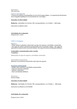 Estructuras
The verb to be.
Aspectos socioculturales
• Conocer los saludos y las despedidas en el uso de la lengua inglesa. • La importancia del dominio
de la ortografía (spelling) en el conocimiento de una lengua.
Atención a la diversidad
Refuerzo: Actividades de Practice File correspondientes a la Unidad 1 Self-study;
Interactive workbook online
Actividades de evaluación
Progress test 1, Unit 1
UNIT 2: Company.
Objetivos
• Poder utilizar vocabulario relacionado con tipos de empresa y actividades comerciales.
• Ser capaz de utilizar estructuras gramaticales como el presente simple. • Ser capaz de
aprender los números del 0 al 9 como mínimo • Ser capaz de iniciar una llamada telefónica
Contenidos: comunicación oral y escrita
Vocabulario
Relacionado con tipos de empresa y actividades comerciales.
Intercambios comunicativos
Mantener conversaciones elementales sobre tipos de empresa
Funciones del lenguaje
• Hablar sobre empresas y actividades empresariales.
• Decir los números cardinales
• Saludar y despedirse
• Hace una llamada telefónica
Estructuras
Present simple.
Atención a la diversidad
Refuerzo: Actividades de Practice File correspondientes a la Unidad 2 Self-study;
Interactive workbook en el CD-ROM.
Actividades de evaluación
Progress test 2, Unit 2
 