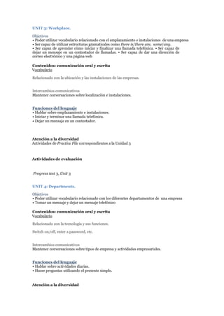 UNIT 3: Workplace.
Objetivos
• Poder utilizar vocabulario relacionado con el emplazamiento e instalaciones de una empresa
• Ser capaz de utilizar estructuras gramaticales como there is/there are, some/any.
• Ser capaz de aprender cómo iniciar y finalizar una llamada telefónica. • Ser capaz de
dejar un mensaje en un contestador de llamadas. • Ser capaz de dar una dirección de
correo electrónico y una página web
Contenidos: comunicación oral y escrita
Vocabulario
Relacionado con la ubicación y las instalaciones de las empresas.
Intercambios comunicativos
Mantener conversaciones sobre localización e instalaciones.
Funciones del lenguaje
• Hablar sobre emplazamiento e instalaciones.
• Iniciar y terminar una llamada telefónica.
• Dejar un mensaje en un contestador.
Atención a la diversidad
Actividades de Practice File correspondientes a la Unidad 3
Actividades de evaluación
Progress test 3, Unit 3
UNIT 4: Departments.
Objetivos
• Poder utilizar vocabulario relacionado con los diferentes departamentos de una empresa
• Tomar un mensaje y dejar un mensaje telefónico
Contenidos: comunicación oral y escrita
Vocabulario
Relacionado con la tecnología y sus funciones.
Switch on/off, enter a password, etc.
Intercambios comunicativos
Mantener conversaciones sobre tipos de empresa y actividades empresariales.
Funciones del lenguaje
• Hablar sobre actividades diarias.
• Hacer preguntas utilizando el presente simple.
Atención a la diversidad
 